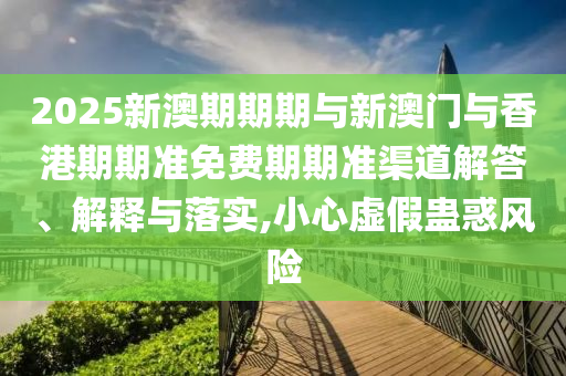 2025新澳期期期与新澳门与香港期期准免费期期准渠道解答、解释与落实,小心虚假蛊惑风险